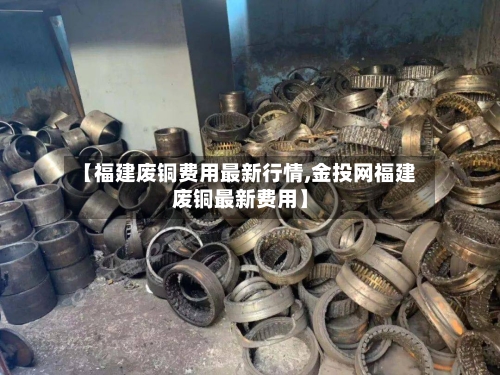 【福建废铜费用最新行情,金投网福建废铜最新费用】-第2张图片