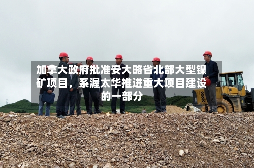加拿大政府批准安大略省北部大型镍矿项目，系渥太华推进重大项目建设的一部分-第3张图片