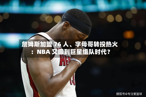 詹姆斯加盟 76 人、字母哥转投热火：NBA 又回到巨星组队时代？-第1张图片