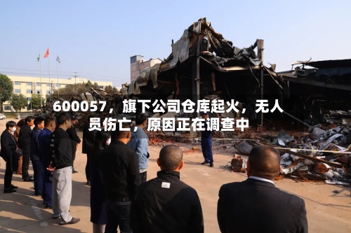 600057，旗下公司仓库起火，无人员伤亡，原因正在调查中-第3张图片