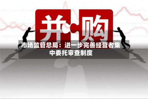 市场监管总局：进一步完善经营者集中委托审查制度-第2张图片