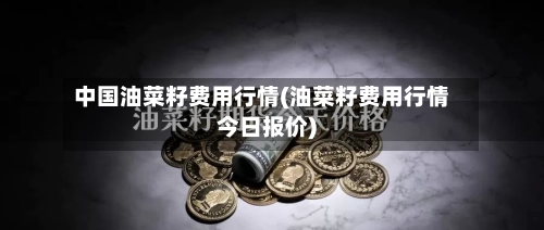 中国油菜籽费用行情(油菜籽费用行情今日报价)