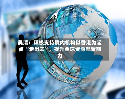 吴清：积极支持境内机构以香港为起点 “走出去”，提升全球资源配置能力-第2张图片