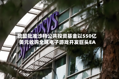欧盟批准沙特公共投资基金以550亿美元收购全球电子游戏开发巨头EA