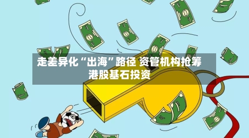 走差异化“出海	”路径 资管机构抢筹港股基石投资-第3张图片