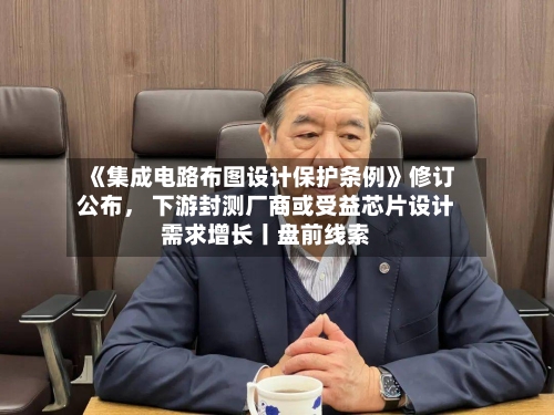 《集成电路布图设计保护条例》修订公布, 下游封测厂商或受益芯片设计需求增长丨盘前线索