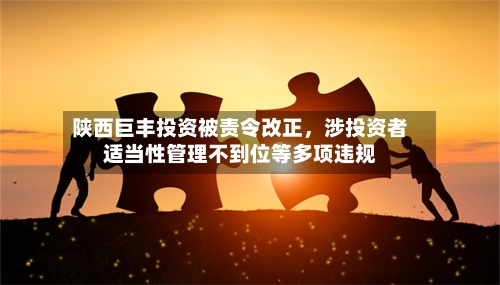 陕西巨丰投资被责令改正,涉投资者适当性管理不到位等多项违规