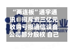 “两连板”通宇通讯：拟斥资三亿元收购亏损通信设备公司部分股权 自己上半年预亏超两千万元-第1张图片