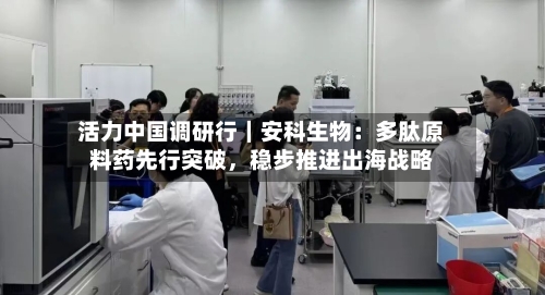 活力中国调研行｜安科生物：多肽原料药先行突破，稳步推进出海战略-第3张图片