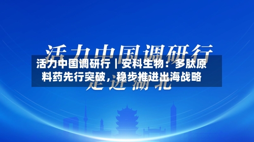活力中国调研行｜安科生物：多肽原料药先行突破，稳步推进出海战略