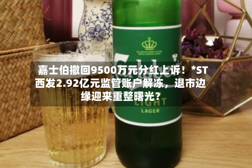 嘉士伯撤回9500万元分红上诉！*ST西发2.92亿元监管账户解冻	，退市边缘迎来重整曙光？-第2张图片