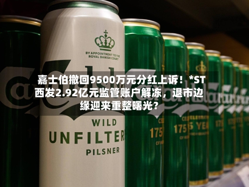嘉士伯撤回9500万元分红上诉！*ST西发2.92亿元监管账户解冻，退市边缘迎来重整曙光？-第3张图片
