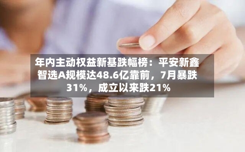 年内主动权益新基跌幅榜：平安新鑫智选A规模达48.6亿靠前，7月暴跌31%，成立以来跌21%