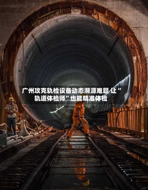 广州攻克轨检设备动态溯源难题 让“轨道体检师”也能精准体检-第2张图片