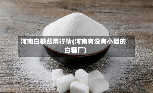 河南白糖费用行情(河南有没有小型的白糖厂)-第3张图片