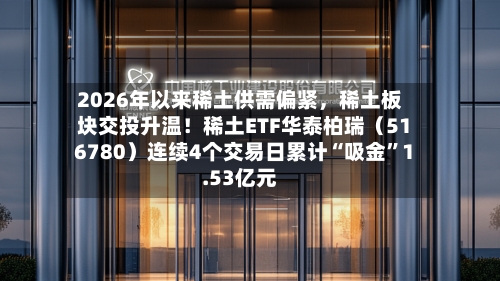 2026年以来稀土供需偏紧，稀土板块交投升温！稀土ETF华泰柏瑞（516780）连续4个交易日累计“吸金	”1.53亿元-第3张图片